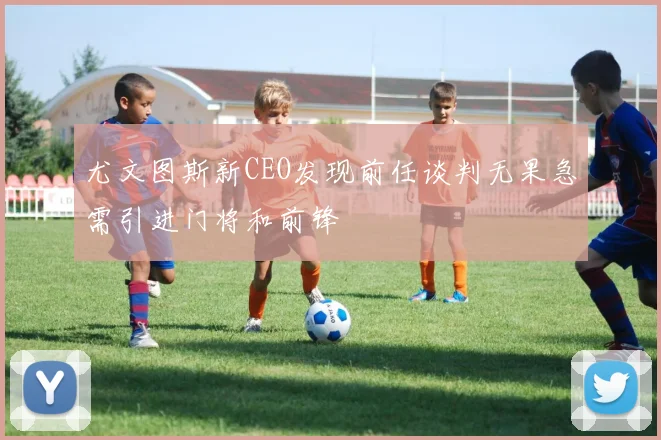 尤文图斯新CEO发现前任谈判无果急需引进门将和前锋