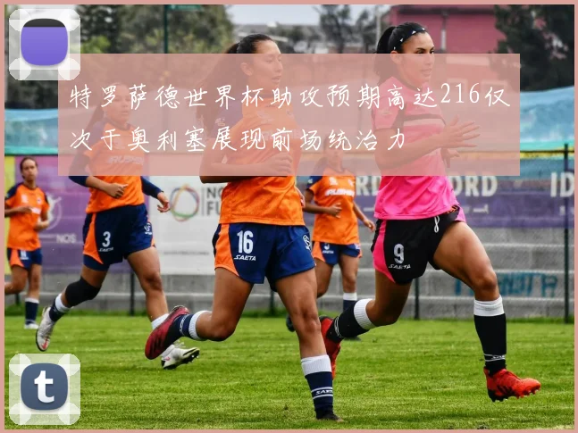 特罗萨德世界杯助攻预期高达216仅次于奥利塞展现前场统治力