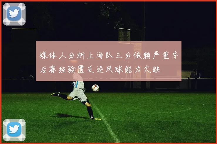 媒体人分析上海队三分依赖严重季后赛经验匮乏逆风球能力欠缺