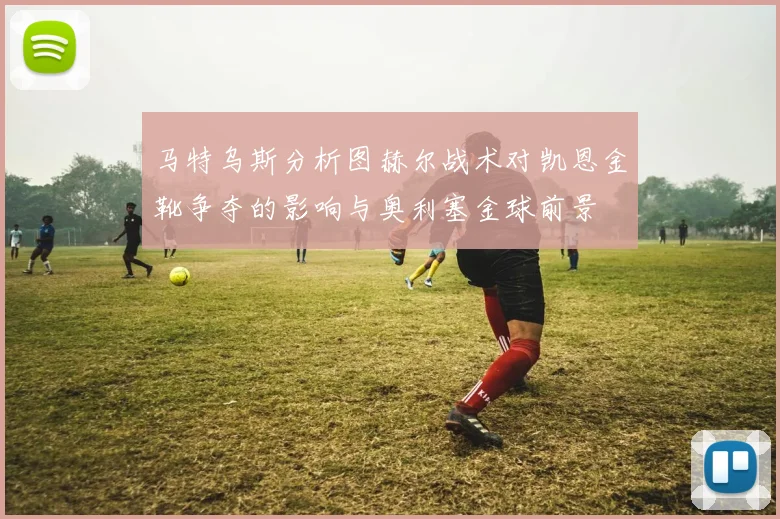 马特乌斯分析图赫尔战术对凯恩金靴争夺的影响与奥利塞金球前景