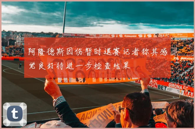 阿隆德斯因伤暂时退赛记者称其感觉良好待进一步检查结果