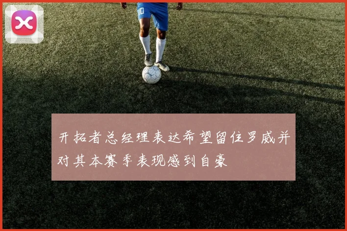 开拓者总经理表达希望留住罗威并对其本赛季表现感到自豪