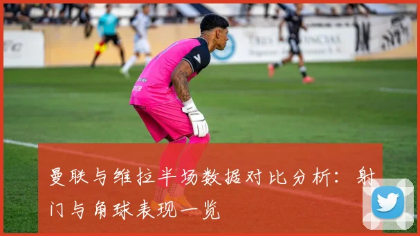曼联与维拉半场数据对比分析：射门与角球表现一览