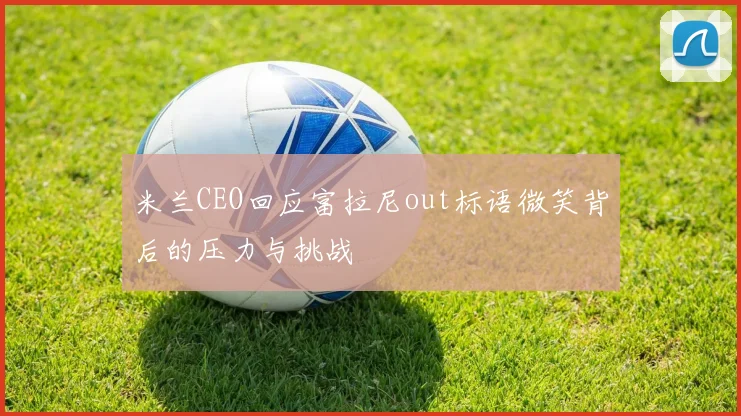 米兰CEO回应富拉尼out标语微笑背后的压力与挑战