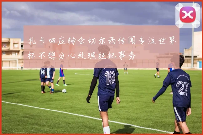 扎卡回应转会切尔西传闻专注世界杯不想分心处理经纪事务