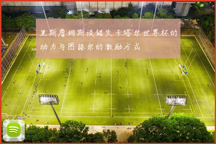 里斯詹姆斯谈错失卡塔尔世界杯的动力与图赫尔的激励方式