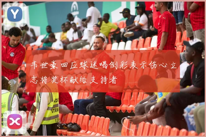 韦世豪回应球迷喝倒彩表示伤心立志将奖杯献给支持者