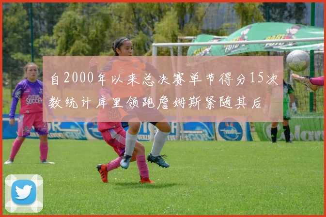 自2000年以来总决赛单节得分15次数统计库里领跑詹姆斯紧随其后