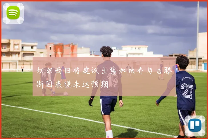 切尔西旧将建议出售加纳乔与吉滕斯因表现未达预期