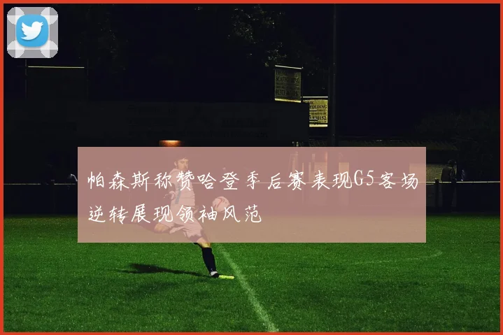 帕森斯称赞哈登季后赛表现G5客场逆转展现领袖风范