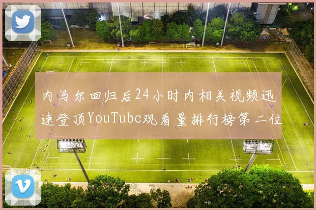内马尔回归后24小时内相关视频迅速登顶YouTube观看量排行榜第二位