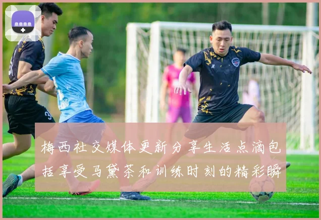 梅西社交媒体更新分享生活点滴包括享受马黛茶和训练时刻的精彩瞬间