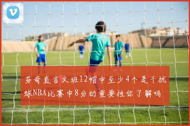 芬奇直言文班12帽中至少4个是干扰球NBA比赛中8分的重要性你了解吗